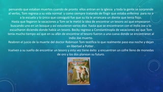 pensando que estaban muertos cuando de pronto ellos entran en la iglesia y toda la gente se sorprende
al verlos, Tom regresa a su vida normal y como siempre tratando de fingir que estaba enfermo para no ir
a la escuela y lo único que consiguió fue que su tía le arrancara un diente que tenia flojo.
Hasta que llegaron la vacaciones a Tom se le metió la idea de encontrar un tesoro así que empezaron
buscando uno en un bosque y así estuvieron varios días hasta que se encontraron con el indio Joe y lo
escucharon diciendo donde había un tesoro. Becky regreso a Constantinopla de vacaciones así que Tom
tenia mucho tiempo así que en su afán de encontrar el tesoro fueron a una cueva donde se encontraron al
indio Joe muerto.
Reabren el juicio de la muerte del doctor Robinson Tom testifica lo que realmente paso esa noche y dejan
en libertad a Potter .
Vuelven a su sueño de encontrar un tesoro y esta vez tiene éxito y encuentran un cofre lleno de monedas
de oro y los dos planean su futuro.
 