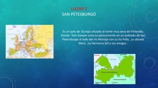 LUGAR 1
SAN PETESBURGO
Es un país de Europa situado al norte muy seca de Finlandia.
Donde Tom Sawyer vivía es pésicamente en un poblado de San
Petersburgo al lado del río Misisipi con su tía Polly ,su abuela
Mary ,su hermano Sid y sus amigos .
 