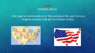 LUGAR 2
ESTADOS UNIDOS
Este lugar es mencionado en el libro porque el día que Tom va a
la iglesia el pastor pide por los Estados Unidos .
 