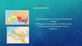 LUGAR 3
CONSTANTINOPLA
Constantinopla es un conjunto de países de
Europa .
Este lugar es mencionado en el libro porque
de ahí viene la niña de quien Tom se
enamora .
 