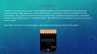CITA TEXTUAL 1
“Cuando se encontró con que toda l acerca estaba encalada, y no solo encalada sino minuciosamente
cubierta de varias capas de aguacal, incluso había pintad o una franja en el suelo, su asombro fue casi
inenarrable; Y dijo: ¿Cómo es posible? No tiene vuelta de hoja, cuando te lo propones, Tom, si que Sabes
trabajar, y acto seguido rebajo el cumplido al añadir: -Pero debo decir te lo propones muy, pero que muy de
vez en cuando”.
Twain,Mark. Las aventuras de tom sawyer , Bambú,Barcelona,Segunda edicion,2011,pág.22
 