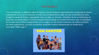 CITA TEXTUAL 2
“Y en un instante, se abalanzo sobre el medico y los dos lucharon vigorosamente, pisoteando la hierba
y levantando tierra con los tacones, el Indio Joe se levanto de un salto, los ojos encendidos de rabia,
recogió la navaja de Potter y, agazapado como un gato, se removió alrededor de los combatientes en
busca de una oportunidad y hundió la navaja hasta el mango en el pecho del joven, que se tambaleo y
en la caída rozo a Potter empapándolo con su sangre; en ese mismo momento, las nubes ocultaron
con atroz espectáculo, y los dos muchachos asustados huyeron despavoridos en medio de la
oscuridad” IDEM .pág.71
 