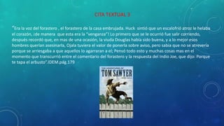 CITA TEXTUAL 3
“Era la voz del forastero , el forastero de la casa embrujada. Huck sintió que un escalofrió atroz le helaba
el corazón, ¡de manera que esta era la “venganza”! Lo primero que se le ocurrió fue salir corriendo,
después recordó que, en mas de una ocasión, la viuda Douglas había sido buena, y a lo mejor esos
hombres querían asesinarla, Ojala tuviera el valor de ponerla sobre aviso, pero sabia que no se atrevería
porque se arriesgaba a que aquellos lo agarraran a el; Pensó todo esto y muchas cosas mas en el
momento que transcurrió entre el comentario del forastero y la respuesta del Indio Joe, que dijo: Porque
te tapa el arbusto”.IDEM.pág.179
 