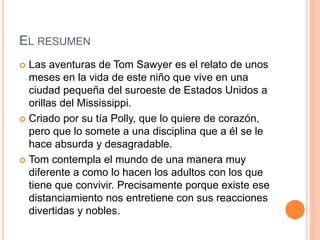 EL RESUMEN
Las aventuras de Tom Sawyer es el relato de unos
meses en la vida de este niño que vive en una
ciudad pequeña del suroeste de Estados Unidos a
orillas del Mississippi.
Criado por su tía Polly, que lo quiere de corazón,
pero que lo somete a una disciplina que a él se le
hace absurda y desagradable.
Tom contempla el mundo de una manera muy
diferente a como lo hacen los adultos con los que
tiene que convivir. Precisamente porque existe ese
distanciamiento nos entretiene con sus reacciones
divertidas y nobles.