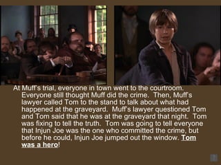 At Muff’s trial, everyone in town went to the courtroom.  Everyone still thought Muff did the crime.  Then, Muff’s lawyer called Tom to the stand to talk about what had happened at the graveyard.  Muff’s lawyer questioned Tom and Tom said that he was at the graveyard that night.  Tom was fixing to tell the truth.  Tom was going to tell everyone that Injun Joe was the one who committed the crime, but before he could, Injun Joe jumped out the window.  Tom was a hero !  