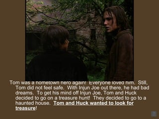 Tom was a hometown hero again!  Everyone loved him.  Still, Tom did not feel safe.  With Injun Joe out there, he had bad dreams.  To get his mind off Injun Joe, Tom and Huck decided to go on a treasure hunt!  They decided to go to a haunted house.  Tom and Huck wanted to look for treasure ! 