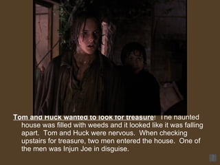 Tom and Huck wanted to look for treasure !  The haunted house was filled with weeds and it looked like it was falling apart.  Tom and Huck were nervous.  When checking upstairs for treasure, two men entered the house.  One of the men was Injun Joe in disguise. 