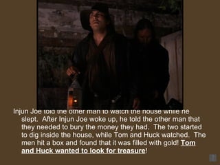 Injun Joe told the other man to watch the house while he slept.  After Injun Joe woke up, he told the other man that they needed to bury the money they had.  The two started to dig inside the house, while Tom and Huck watched.  The men hit a box and found that it was filled with gold!  Tom and Huck wanted to look for treasure ! 