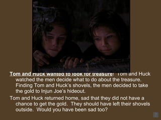 Tom and Huck wanted to look for treasure !  Tom and Huck watched the men decide what to do about the treasure.  Finding Tom and Huck’s shovels, the men decided to take the gold to Injun Joe’s hideout.  Tom and Huck returned home, sad that they did not have a chance to get the gold.  They should have left their shovels outside.  Would you have been sad too? 