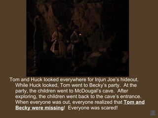 Tom and Huck looked everywhere for Injun Joe’s hideout.  While Huck looked, Tom went to Becky’s party.  At the party, the children went to McDougal’s cave.  After exploring, the children went back to the cave’s entrance.  When everyone was out, everyone realized that  Tom and Becky were missing !  Everyone was scared! 