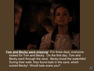 Tom and Becky were missing !  For three days, everyone looked for Tom and Becky.  On the first day, Tom and Becky went through the cave.  Becky loved the waterfalls!  During their walk, they found bats in the cave, which scared Becky!  Would bats scare you? 