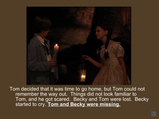 Tom decided that it was time to go home, but Tom could not remember the way out.  Things did not look familiar to Tom, and he got scared.  Becky and Tom were lost.  Becky started to cry.  Tom and Becky were missing. 