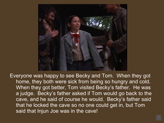 Everyone was happy to see Becky and Tom.  When they got home, they both were sick from being so hungry and cold.  When they got better, Tom visited Becky’s father.  He was a judge.  Becky’s father asked if Tom would go back to the cave, and he said of course he would.  Becky’s father said that he locked the cave so no one could get in, but Tom said that Injun Joe was in the cave! 