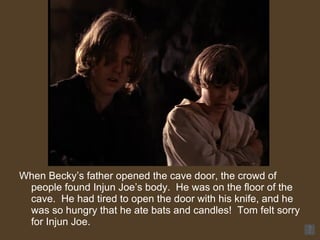 When Becky’s father opened the cave door, the crowd of people found Injun Joe’s body.  He was on the floor of the cave.  He had tired to open the door with his knife, and he was so hungry that he ate bats and candles!  Tom felt sorry for Injun Joe.  