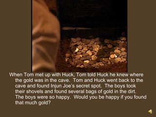 When Tom met up with Huck, Tom told Huck he knew where the gold was in the cave.  Tom and Huck went back to the cave and found Injun Joe’s secret spot.  The boys took their shovels and found several bags of gold in the dirt.  The boys were so happy.  Would you be happy if you found that much gold? 