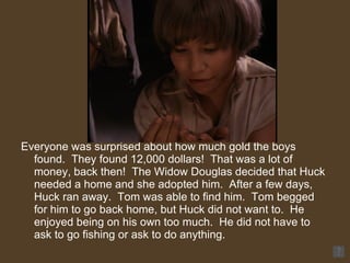 Everyone was surprised about how much gold the boys found.  They found 12,000 dollars!  That was a lot of money, back then!  The Widow Douglas decided that Huck needed a home and she adopted him.  After a few days, Huck ran away.  Tom was able to find him.  Tom begged for him to go back home, but Huck did not want to.  He enjoyed being on his own too much.  He did not have to ask to go fishing or ask to do anything. 