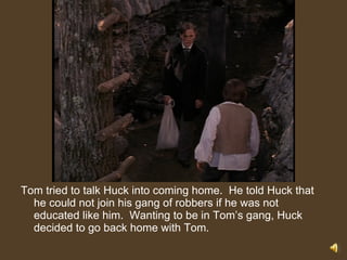 Tom tried to talk Huck into coming home.  He told Huck that he could not join his gang of robbers if he was not educated like him.  Wanting to be in Tom’s gang, Huck decided to go back home with Tom. 