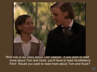 Now that is our story about Tom Sawyer.  If you want to read more about Tom and Huck, you’ll have to read  Huckleberry Finn !  Would you want to read more about Tom and Huck? 