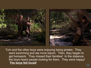 Tom and the other boys were enjoying being pirates.  They went swimming and ate more bacon.  Then, they began to get homesick.  They missed their families!  In the distance, the boys heard people looking for them.  They were happy!  The boys felt loved ! 