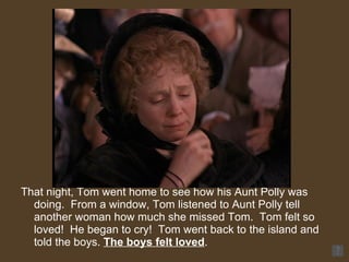That night, Tom went home to see how his Aunt Polly was doing.  From a window, Tom listened to Aunt Polly tell another woman how much she missed Tom.  Tom felt so loved!  He began to cry!  Tom went back to the island and told the boys.  The boys felt loved .  