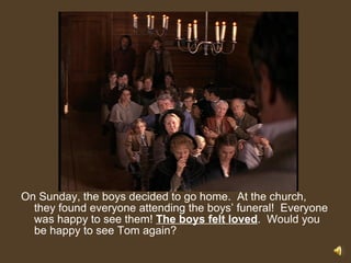 On Sunday, the boys decided to go home.  At the church, they found everyone attending the boys’ funeral!  Everyone was happy to see them!  The boys felt loved .  Would you be happy to see Tom again?  
