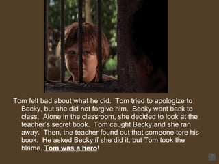 Tom felt bad about what he did.  Tom tried to apologize to Becky, but she did not forgive him.  Becky went back to class.  Alone in the classroom, she decided to look at the teacher’s secret book.  Tom caught Becky and she ran away.  Then, the teacher found out that someone tore his book.  He asked Becky if she did it, but Tom took the blame.  Tom was a hero !  