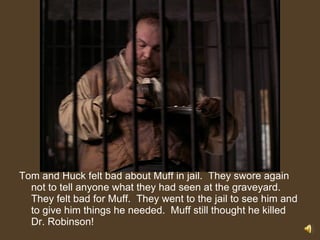 Tom and Huck felt bad about Muff in jail.  They swore again not to tell anyone what they had seen at the graveyard.  They felt bad for Muff.  They went to the jail to see him and to give him things he needed.  Muff still thought he killed Dr. Robinson! 