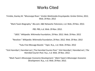 Works Cited
Trimble, Stanley W. "Mississippi River." Grolier Multimedia Encyclopedia. Grolier Online, 2012.
                                      Web. 29 Nov. 2012

     "Mark Twain Biography." Bio.com. A&E Networks Television, n.d. Web. 29 Nov. 2012.

                              PBS. PBS, n.d. Web. 29 Nov. 2012.

         "1835." Wikipedia. Wikimedia Foundation, 29 Nov. 2012. Web. 29 Nov. 2012

       "Revolver." Wikipedia. Wikimedia Foundation, 29 Nov. 2012. Web. 29 Nov. 2012

               "Yuku Free Message Boards." Topic. N.p., n.d. Web. 29 Nov. 2012

"Visit Hannibal | Hannibal.net | The Hannibal Courier-Post." Visit Hannibal | Hannibal.net | The
                     Hannibal Courier-Post. N.p., n.d. Web. 29 Nov. 2012.

   "Mark Twain's Mississippi: Economic Development." Mark Twain's Mississippi: Economic
                        Development. N.p., n.d. Web. 29 Nov. 2012.
 
