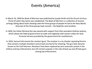 Events (America)

In March 16, 1830 the Book of Mormon was published by Joseph Smith and the Church of Jesus
   Christ of Latter-Day Saints was established. The Book of Mormon is a collection of ancient
 writings telling about God's dealings with the three groups of people he led to the New World.
             Only two of the three groups kept records – the Nephites and Jaredites.

In 1830, the Indian Removal Act was passed with support from then-president Andrew Jackson,
    which allows the federal government to trade and negotiate with eastern tribes for land.
                Financial aid was provided by the government for resettlement.

In 1833, Samuel Colt invents the revolver (gun). The revolver is a six shooter repeating firearm
  that contains multiple chambers and at least one barrel for shooting. The gun later became
  known as the Colt Paterson. Revolvers have been replaced by semi automatic pistols in the
military and law enforcement, but still remains popular in the role of back up and off duty guns
                                  among law enforcement.
 