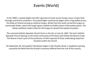 Events (World)

  In the 1840's, a potato blight and other agricultural issues across Europe cause a major food
shortage and famine conditions. The potato blight mysteriously began when a fog wafted across
  the fields of Ireland carrying an airborne fungus. Winds from the south carried the fungus to
 countryside Dublin, where the fungal spores settled on healthy leaves of the potato plants. The
          damp conditions made it ideal for the fungus to spread from potato to potato.

  The universal Catholic Apostolic Church forms in the UK, on July 14, 1835. The term Catholic
 Apostolic Church belongs to the entire community of Christians who follow the Nicene Creed.
  The Nicene Creed is part of the profession of faith required of those undertaking important
                                  functions within the church.

 On September 20, Farroupilha's Revolution begins in Rio Grande, Brazil, a republican uprising
   caused by the belief that Rio Grande's economy differed from the rest of the country.
 