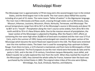 Mississippi River
The Mississippi river is approximately 3,779 km long and is the second longest river in the United
      States, and the third largest river in the world. The river covers about 40%of the country
including all or part of 31 states. The name means “father of waters” in the Algonquian language.
  The river rises in Minnesota and flows south, crossing through states such as Minnesota, Iowa,
     Missouri, Arkansas, Louisiana, Wisconsin, Illinois, Kentucky, Tennessee, and Mississippi. The
annual temperatures range from 40 to 50 F at the Mississippi's source in Minnesota and about 70
  to 80 F at it's “mouth”. Precipitation along the river's source varies widely, from 20 to 40 in the
    north and 60 to 70 in it's New Orleans delta. Due to the massive amount of precipitation, the
     lower section of the Mississippi is subjected to flooding. After the flood in 1927, efforts at
containing the river were high when 26,000 mi of land were inundated and the river rose 57 ft at
  Cairo, and in the summer of 1993, heavy and prolonged rain raised to the upper section of the
Mississippi which became the worst flood ever experienced in the USA. The flood zone stretched
   over the nine northern states. The lower river is used for oceangoing ships upstream to Baton
Rouge. From there to Cairo, a 12 ft channel is maintained, and from Cairo to Minneapolis a 9 feet
channel is maintained. The first Europeans to see the river inland were Hernando de Soto and his
    party in 1541, and in the late 17 th century, Frenchmen Jacques Marquette, Louis Jolliet, and
 Robert Cavalier de La Salle explored the river from the north. When they reached the mouth of
   the Mississippi in 1682, they claimed the whole valley for France, however later the basin was
     purchased by the United States in 1803. The original indian tribes of the area were Ojibwa,
                       Winnebago, Fox, Sauk, Chicksaw, Natchez, and Alabama.
 