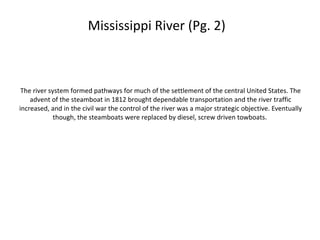 Mississippi River (Pg. 2)



 The river system formed pathways for much of the settlement of the central United States. The
    advent of the steamboat in 1812 brought dependable transportation and the river traffic
increased, and in the civil war the control of the river was a major strategic objective. Eventually
             though, the steamboats were replaced by diesel, screw driven towboats.
 