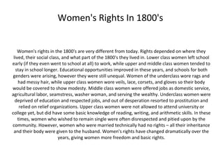 Women's Rights In 1800's


   Women's rights in the 1800's are very different from today. Rights depended on where they
 lived, their social class, and what part of the 1800's they lived in. Lower class women left school
early (if they even went to school at all) to work, while upper and middle class women tended to
  stay in school longer. Educational opportunities improved in these years, and schools for both
 genders were arising, however they were still unequal. Women of the underclass wore rags and
    had messy hair, while upper class women wore veils, lace, corsets, and gloves so their body
would be covered to show modesty. Middle class women were offered jobs as domestic service,
agricultural labor, seamstress, washer woman, and serving the wealthy. Underclass women were
  deprived of education and respected jobs, and out of desperation resorted to prostitution and
     relied on relief organizations. Upper class women were not allowed to attend university or
college yet, but did have some basic knowledge of reading, writing, and arithmetic skills. In these
    times, women who wished to remain single were often disrespected and pitied upon by the
community. However, women who were married technically had no rights – all their inheritance
 and their body were given to the husband. Women's rights have changed dramatically over the
                         years, giving women more freedom and basic rights.
 