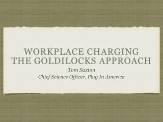WORKPLACE CHARGING 
THE GOLDILOCKS APPROACH
Tom Saxton
Chief Science Officer, Plug In America
 