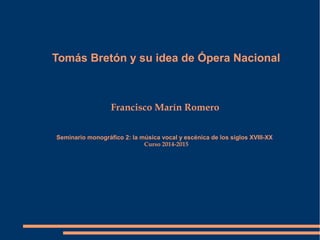Tomás Bretón y su idea de Ópera Nacional
Francisco Marín Romero
Seminario monográfico 2: la música vocal y escénica de los siglos XVIII-XX
Curso 2014-2015
 