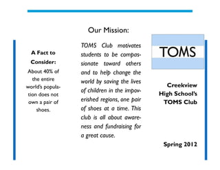 Our Mission:
                  TOMS Club motivates
  A Fact to       students to be compas-
  Consider:       sionate toward others
About 40% of      and to help change the
   the entire     world by saving the lives
world’s popula-                                 Creekview
                  of children in the impov-   High School’s
 tion does not
 own a pair of    erished regions, one pair    TOMS Club
     shoes.       of shoes at a time. This
                  club is all about aware-
                  ness and fundraising for
                  a great cause.
                                               Spring 2012
 