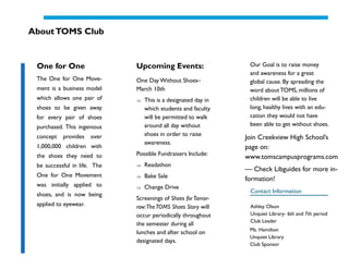 About TOMS Club


 One for One                  Upcoming Events:                  Our Goal is to raise money
                                                                and awareness for a great
 The One for One Move-        One Day Without Shoes–            global cause. By spreading the
 ment is a business model     March 10th                        word about TOMS, millions of
 which allows one pair of        This is a designated day in    children will be able to live
 shoes to be given away          which students and faculty     long, healthy lives with an edu-
 for every pair of shoes         will be permitted to walk      cation they would not have
 purchased. This ingenious       around all day without         been able to get without shoes.

 concept   provides    over      shoes in order to raise
                                                               Join Creekview High School’s
                                 awareness.
 1,000,000 children with                                       page on:
 the shoes they need to       Possible Fundraisers Include:
                                                               www.tomscampusprograms.com
 be successful in life. The      Readathon
                                                               — Check Libguides for more in-
 One for One Movement            Bake Sale                     formation!
 was initially applied to        Change Drive
                                                                Contact Information
 shoes, and is now being
                              Screenings of Shoes for Tomor-
 applied to eyewear.          row:The TOMS Shoes Story will     Ashley Olson
                              occur periodically throughout     Unquiet Library- 6th and 7th period
                                                                Club Leader
                              the semester during all
                                                                Ms. Hamilton
                              lunches and after school on
                                                                Unquiet Library
                              designated days.
                                                                Club Sponsor
 