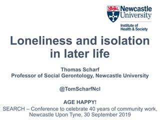 Loneliness and isolation
in later life
Thomas Scharf
Professor of Social Gerontology, Newcastle University
@TomScharfNcl
AGE HAPPY!
SEARCH – Conference to celebrate 40 years of community work,
Newcastle Upon Tyne, 30 September 2019
 