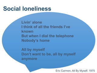 Livin’ alone
I think of all the friends I’ve
known
But when I dial the telephone
Nobody’s home
All by myself
Don’t want to be, all by myself
anymore
Eric Carmen, All By Myself, 1975
Social loneliness
 