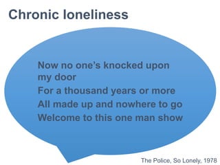Chronic loneliness
Now no one’s knocked upon
my door
For a thousand years or more
All made up and nowhere to go
Welcome to this one man show
The Police, So Lonely, 1978
 