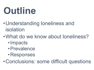 Outline
•Understanding loneliness and
isolation
•What do we know about loneliness?
•Impacts
•Prevalence
•Responses
•Conclusions: some difficult questions
 