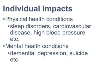 Individual impacts
•Physical health conditions
•sleep disorders, cardiovascular
disease, high blood pressure
etc.
•Mental health conditions
•dementia, depression, suicide
etc
 