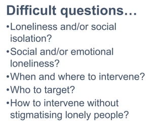 Difficult questions…
•Loneliness and/or social
isolation?
•Social and/or emotional
loneliness?
•When and where to intervene?
•Who to target?
•How to intervene without
stigmatising lonely people?
 
