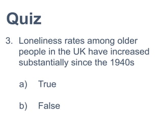 Quiz
3. Loneliness rates among older
people in the UK have increased
substantially since the 1940s
a) True
b) False
 