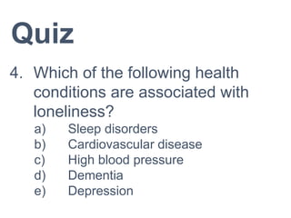 Quiz
4. Which of the following health
conditions are associated with
loneliness?
a) Sleep disorders
b) Cardiovascular disease
c) High blood pressure
d) Dementia
e) Depression
 