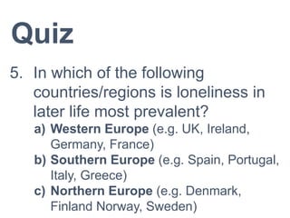 Quiz
5. In which of the following
countries/regions is loneliness in
later life most prevalent?
a) Western Europe (e.g. UK, Ireland,
Germany, France)
b) Southern Europe (e.g. Spain, Portugal,
Italy, Greece)
c) Northern Europe (e.g. Denmark,
Finland Norway, Sweden)
 