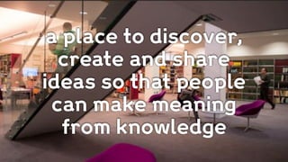 a place to discover,
create and share
ideas so that people
can make meaning
from knowledge
 
