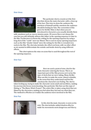 Shot three
The particular shot is crucial as it the first
shot that shows the main character, with a close up
of his face. This tries to show the audience the
emotions of himself and the emotions the audience
should be feeling for him. The convention of the
genre for thriller films is that when you are
introduced to characters, you usually identify them
with emotions such as; worry, tension, panic. Of course this is not always the
case but you will defiantly witness this either in the opening sequence or later in
the film. Furthermore it shows the setting for the opening sequence by using a
long shot of the “castle” were we filmed. This is seen in many opening sequences
such as the film “shutter Island” were the setting for the film is revealed very
early in the film. The shot also includes the effect cool tone, with no other effect
as we wanted to differentiate the outside and inside shots by using different
effects.
This shot captures the mise en scene that is used throughout the rest of
the opening sequence.
Shot four
Here we used a point of view shot for the
main character entering the house. This is an
important part of the film process as it varies the
type of shots that we were taking. Many thriller
films use this to make the scene, almost relatable,
in the sense that they understand and feel the
emotions the characters are feeling. The shot is
taken looking up, trying to make the character seem small and worthless, making
his journey into house seem daunting. One particular film that use this type of
filming is “The Blaire Witch Project”. The entire film is taken using shots that are
filmed by the characters, making you feel what they feel and see what they see.
The method is effective as it makes the audience more involved in the film.
Shot five
In this shot the main character, is seen on his
own. The shot includes added shadow effect to
make his movements seem dangerous and blurry.
 
