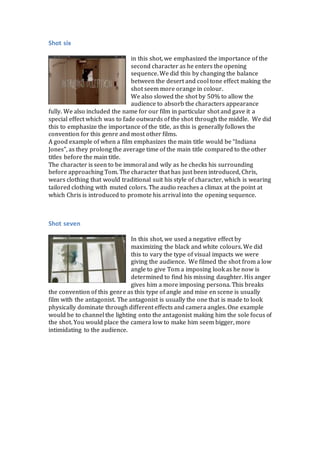 Shot six
in this shot, we emphasized the importance of the
second character as he enters the opening
sequence. We did this by changing the balance
between the desert and cool tone effect making the
shot seem more orange in colour.
We also slowed the shot by 50% to allow the
audience to absorb the characters appearance
fully. We also included the name for our film in particular shot and gave it a
special effect which was to fade outwards of the shot through the middle. We did
this to emphasize the importance of the title, as this is generally follows the
convention for this genre and most other films.
A good example of when a film emphasizes the main title would be “Indiana
Jones”, as they prolong the average time of the main title compared to the other
titles before the main title.
The character is seen to be immoral and wily as he checks his surrounding
before approaching Tom. The character that has just been introduced, Chris,
wears clothing that would traditional suit his style of character, which is wearing
tailored clothing with muted colors. The audio reaches a climax at the point at
which Chris is introduced to promote his arrival into the opening sequence.
Shot seven
In this shot, we used a negative effect by
maximizing the black and white colours. We did
this to vary the type of visual impacts we were
giving the audience. We filmed the shot from a low
angle to give Tom a imposing look as he now is
determined to find his missing daughter. His anger
gives him a more imposing persona. This breaks
the convention of this genre as this type of angle and mise en scene is usually
film with the antagonist. The antagonist is usually the one that is made to look
physically dominate through different effects and camera angles. One example
would be to channel the lighting onto the antagonist making him the sole focus of
the shot. You would place the camera low to make him seem bigger, more
intimidating to the audience.
 