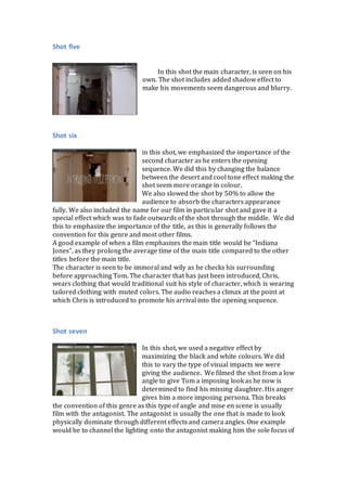 Shot five
In this shot the main character, is seen on his
own. The shot includes added shadow effect to
make his movements seem dangerous and blurry.
Shot six
in this shot, we emphasized the importance of the
second character as he enters the opening
sequence. We did this by changing the balance
between the desert and cool tone effect making the
shot seem more orange in colour.
We also slowed the shot by 50% to allow the
audience to absorb the characters appearance
fully. We also included the name for our film in particular shot and gave it a
special effect which was to fade outwards of the shot through the middle. We did
this to emphasize the importance of the title, as this is generally follows the
convention for this genre and most other films.
A good example of when a film emphasizes the main title would be “Indiana
Jones”, as they prolong the average time of the main title compared to the other
titles before the main title.
The character is seen to be immoral and wily as he checks his surrounding
before approaching Tom. The character that has just been introduced, Chris,
wears clothing that would traditional suit his style of character, which is wearing
tailored clothing with muted colors. The audio reaches a climax at the point at
which Chris is introduced to promote his arrival into the opening sequence.
Shot seven
In this shot, we used a negative effect by
maximizing the black and white colours. We did
this to vary the type of visual impacts we were
giving the audience. We filmed the shot from a low
angle to give Tom a imposing look as he now is
determined to find his missing daughter. His anger
gives him a more imposing persona. This breaks
the convention of this genre as this type of angle and mise en scene is usually
film with the antagonist. The antagonist is usually the one that is made to look
physically dominate through different effects and camera angles. One example
would be to channel the lighting onto the antagonist making him the sole focus of
 